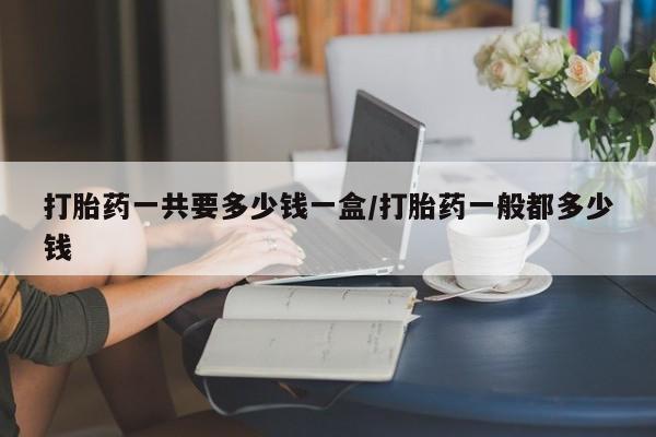 药流药使用打胎药一共要多少钱一盒/打胎药一般都多少钱