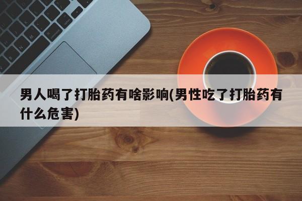药流药使用男人喝了打胎药有啥影响(男性吃了打胎药有什么危害)