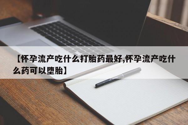 药流药使用【怀孕流产吃什么打胎药最好,怀孕流产吃什么药可以堕胎】