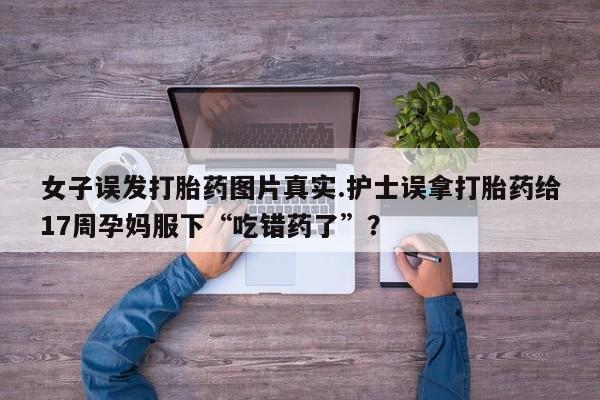 药流药使用女子误发打胎药图片真实.护士误拿打胎药给17周孕妈服下“吃错药了”?