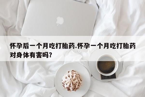 药流药使用怀孕后一个月吃打胎药.怀孕一个月吃打胎药对身体有害吗？