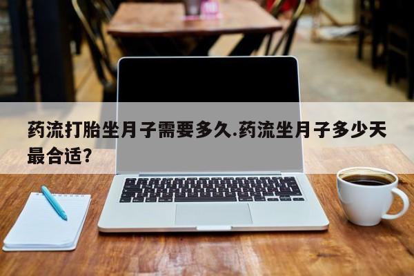药流药使用药流打胎坐月子需要多久.药流坐月子多少天最合适？