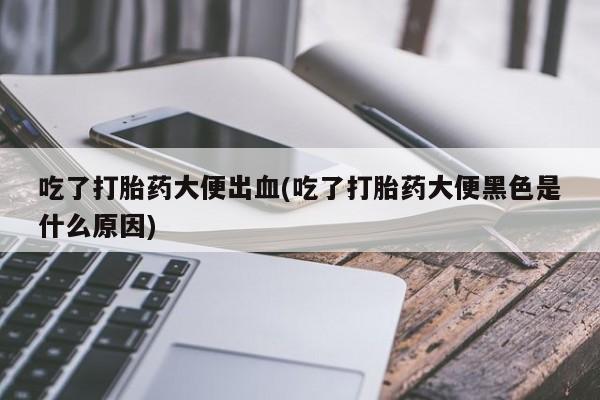 药流药使用吃了打胎药大便出血(吃了打胎药大便黑色是什么原因)