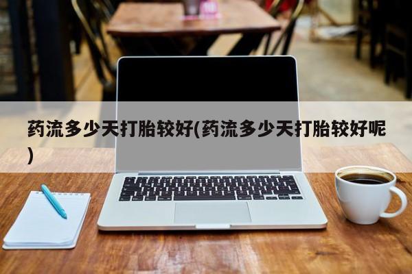 药流药使用药流多少天打胎较好(药流多少天打胎较好呢)