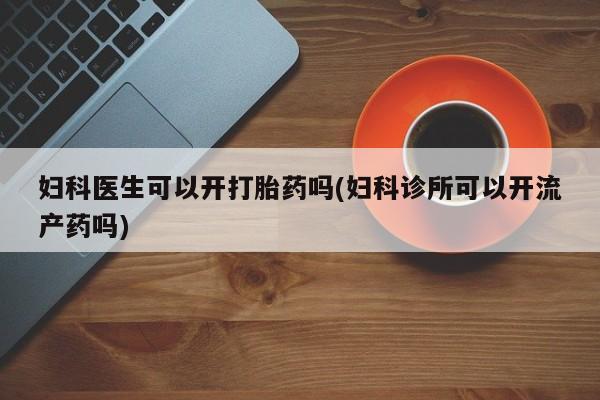 药流药使用妇科医生可以开打胎药吗(妇科诊所可以开流产药吗)