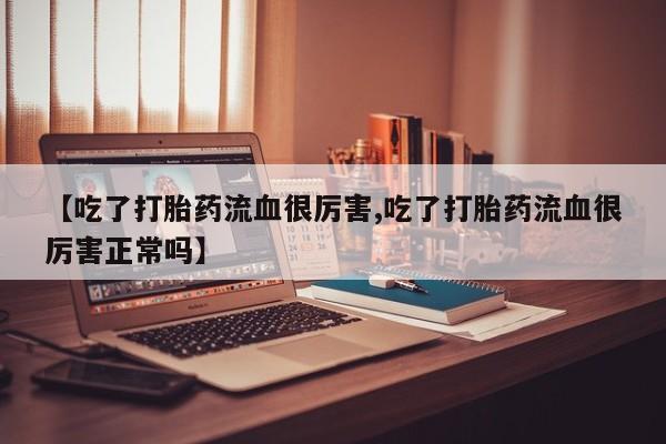 药流药使用【吃了打胎药流血很厉害,吃了打胎药流血很厉害正常吗】