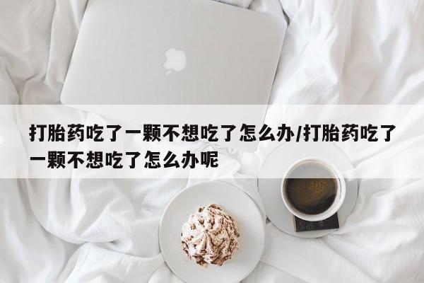 药流药使用打胎药吃了一颗不想吃了怎么办/打胎药吃了一颗不想吃了怎么办呢
