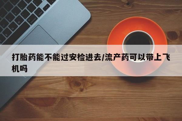 药流药使用打胎药能不能过安检进去/流产药可以带上飞机吗