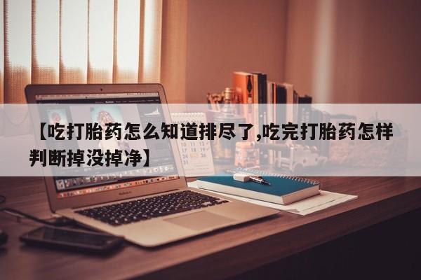 药流药使用【吃打胎药怎么知道排尽了,吃完打胎药怎样判断掉没掉净】