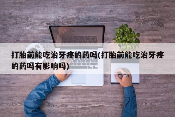 药流药使用打胎前能吃治牙疼的药吗(打胎前能吃治牙疼的药吗有影响吗)
