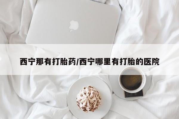 药流药使用西宁那有打胎药/西宁哪里有打胎的医院