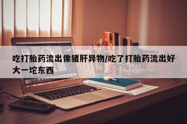 药流药使用吃打胎药流出像猪肝异物/吃了打胎药流出好大一坨东西