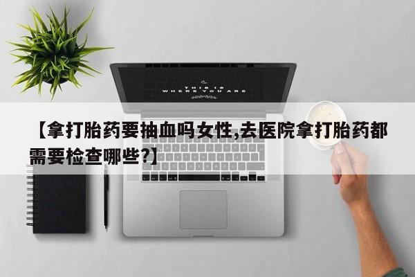 药流药使用【拿打胎药要抽血吗女性,去医院拿打胎药都需要检查哪些?】
