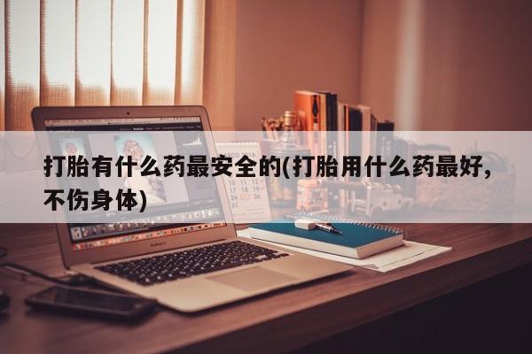 药流药使用打胎有什么药最安全的(打胎用什么药最好,不伤身体)