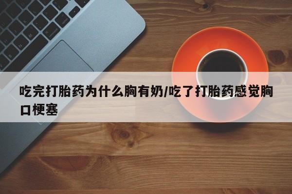 药流药使用吃完打胎药为什么胸有奶/吃了打胎药感觉胸口梗塞