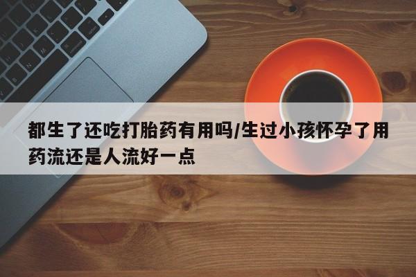 药流药使用都生了还吃打胎药有用吗/生过小孩怀孕了用药流还是人流好一点
