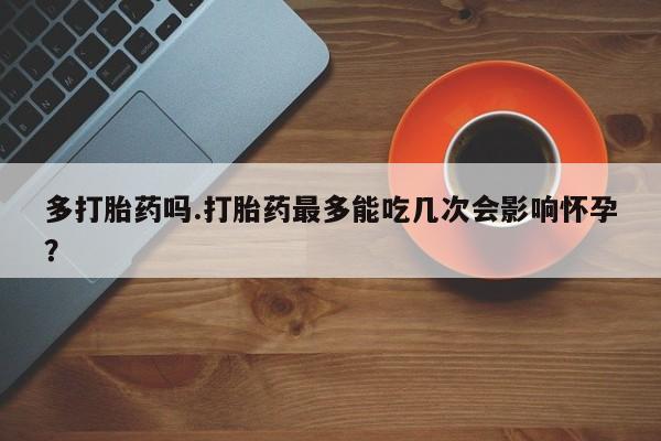 药流药使用多打胎药吗.打胎药最多能吃几次会影响怀孕？
