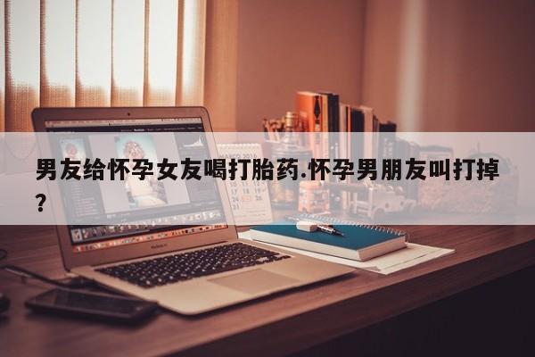 药流药使用男友给怀孕女友喝打胎药.怀孕男朋友叫打掉？