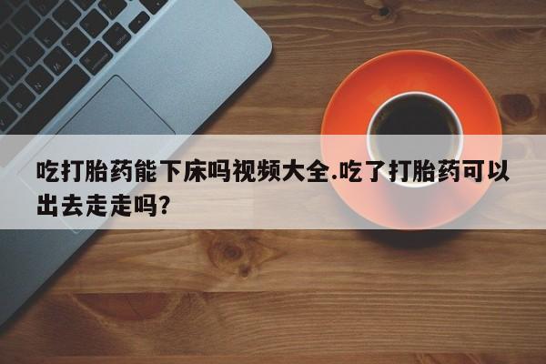 药流药使用吃打胎药能下床吗视频大全.吃了打胎药可以出去走走吗?