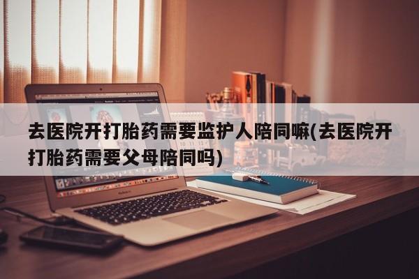 药流药使用去医院开打胎药需要监护人陪同嘛(去医院开打胎药需要父母陪同吗)