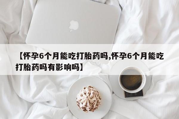 药流药使用【怀孕6个月能吃打胎药吗,怀孕6个月能吃打胎药吗有影响吗】