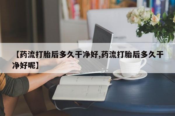 药流药使用【药流打胎后多久干净好,药流打胎后多久干净好呢】