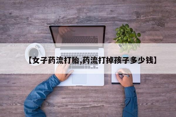 药流药使用【女子药流打胎,药流打掉孩子多少钱】