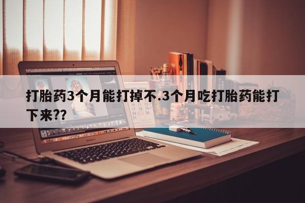 药流药使用打胎药3个月能打掉不.3个月吃打胎药能打下来?？