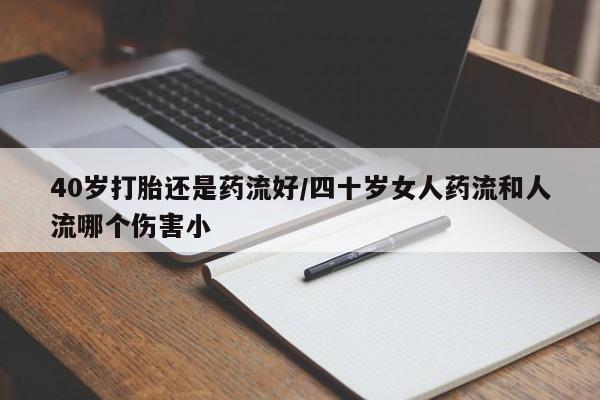 药流药使用40岁打胎还是药流好/四十岁女人药流和人流哪个伤害小