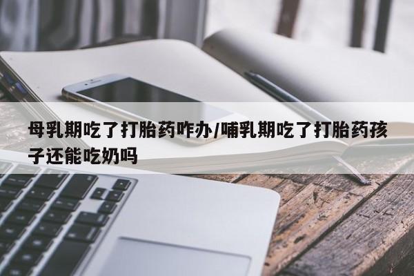 药流药使用母乳期吃了打胎药咋办/哺乳期吃了打胎药孩子还能吃奶吗