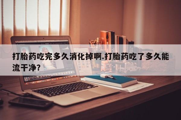 药流药使用打胎药吃完多久消化掉啊.打胎药吃了多久能流干净？