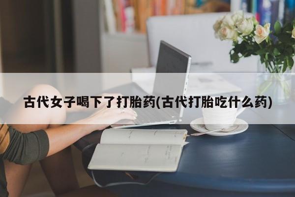 药流药使用古代女子喝下了打胎药(古代打胎吃什么药)