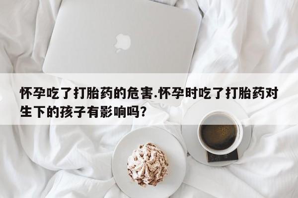 药流药使用怀孕吃了打胎药的危害.怀孕时吃了打胎药对生下的孩子有影响吗？