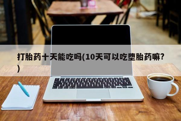 药流药使用打胎药十天能吃吗(10天可以吃堕胎药嘛?)