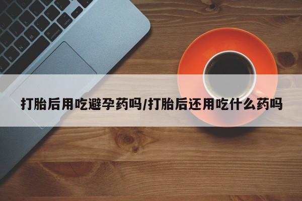 药流药使用打胎后用吃避孕药吗/打胎后还用吃什么药吗