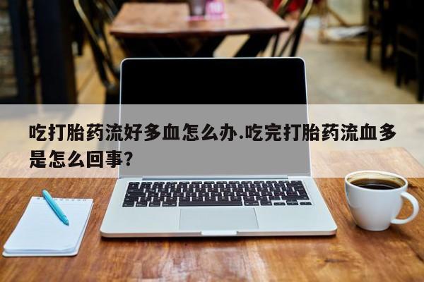 药流药使用吃打胎药流好多血怎么办.吃完打胎药流血多是怎么回事？