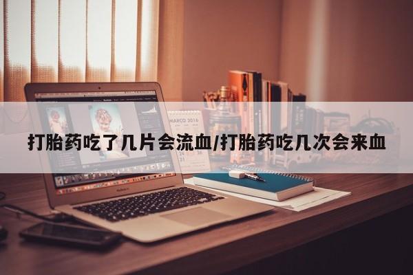 药流药使用打胎药吃了几片会流血/打胎药吃几次会来血