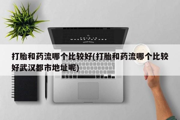 药流药使用打胎和药流哪个比较好(打胎和药流哪个比较好武汉都市地址呢)