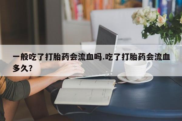 药流药使用一般吃了打胎药会流血吗.吃了打胎药会流血多久？