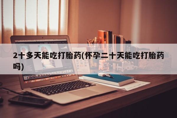 药流药使用2十多天能吃打胎药(怀孕二十天能吃打胎药吗)
