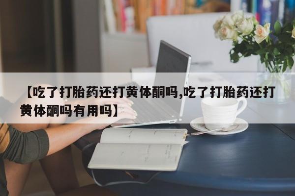 药流药使用【吃了打胎药还打黄体酮吗,吃了打胎药还打黄体酮吗有用吗】