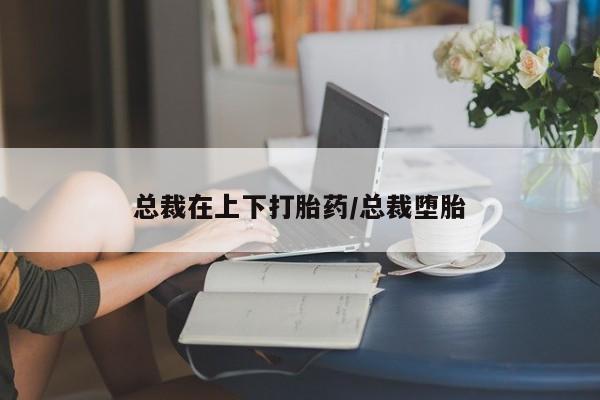 药流药使用总裁在上下打胎药/总裁堕胎