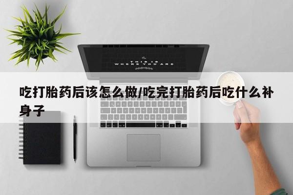 药流药使用吃打胎药后该怎么做/吃完打胎药后吃什么补身子