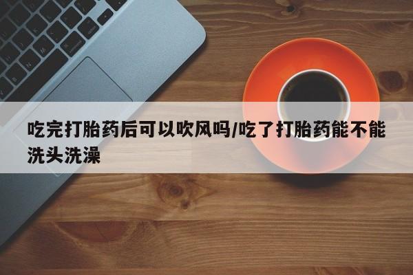 药流药使用吃完打胎药后可以吹风吗/吃了打胎药能不能洗头洗澡