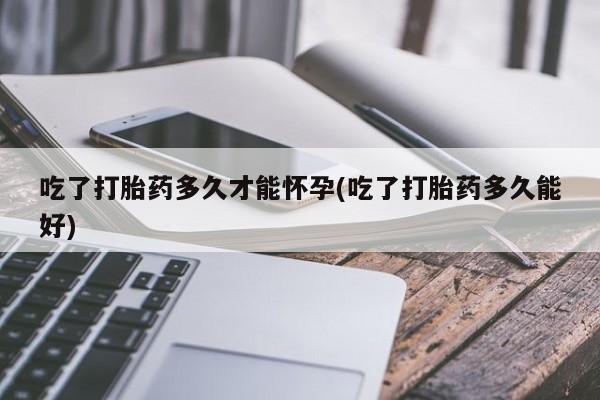 药流药使用吃了打胎药多久才能怀孕(吃了打胎药多久能好)