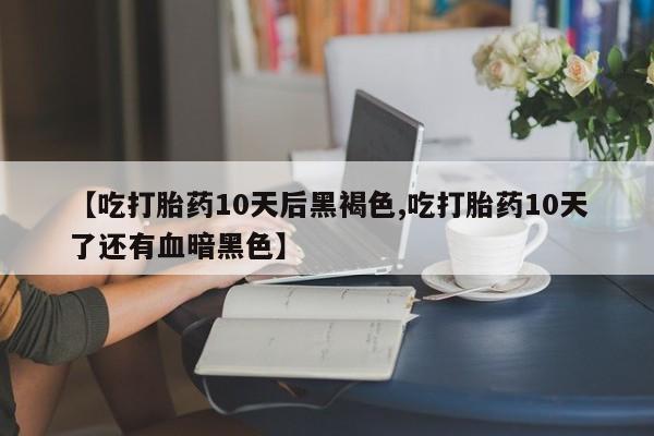 药流药使用【吃打胎药10天后黑褐色,吃打胎药10天了还有血暗黑色】