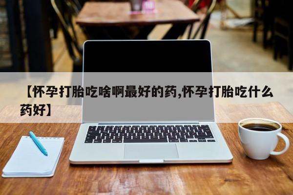 药流药使用【怀孕打胎吃啥啊最好的药,怀孕打胎吃什么药好】