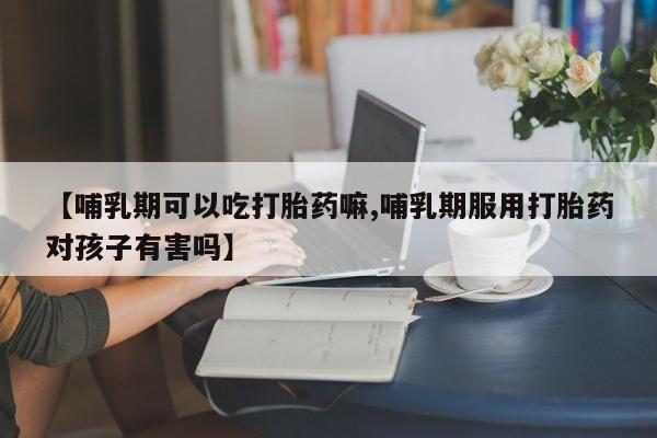 药流药使用【哺乳期可以吃打胎药嘛,哺乳期服用打胎药对孩子有害吗】