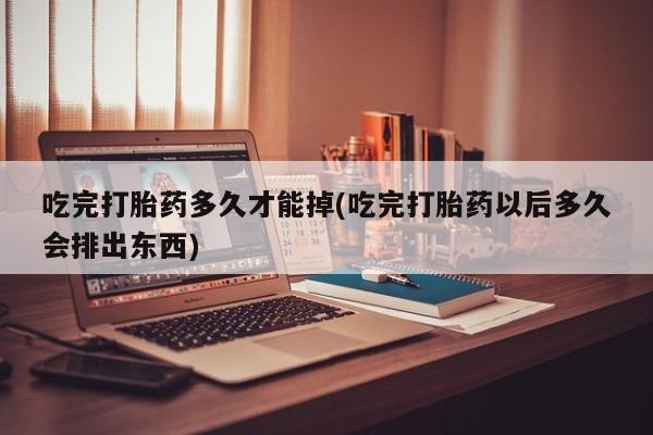 药流药使用吃完打胎药多久才能掉(吃完打胎药以后多久会排出东西)