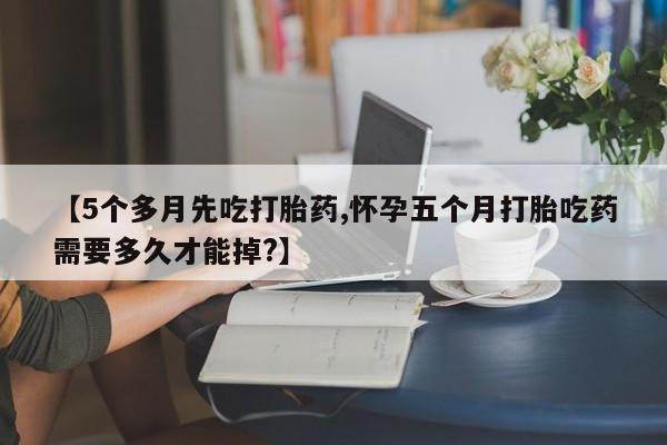 药流药使用【5个多月先吃打胎药,怀孕五个月打胎吃药需要多久才能掉?】